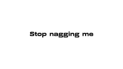 Stop nagging me…